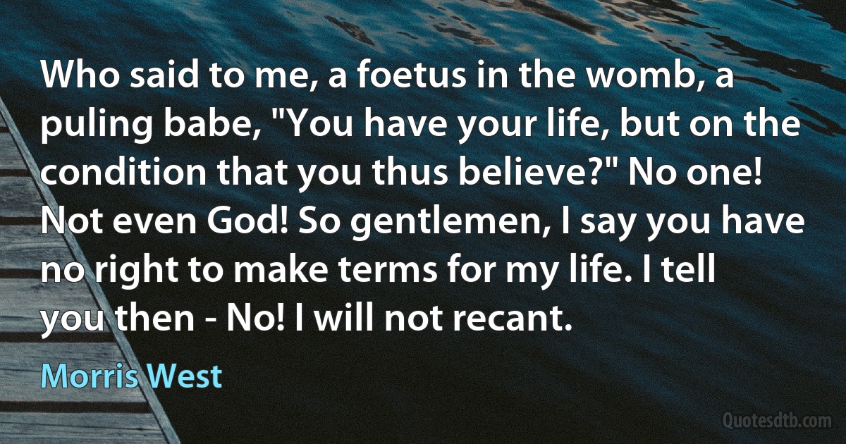 Who said to me, a foetus in the womb, a puling babe, "You have your life, but on the condition that you thus believe?" No one! Not even God! So gentlemen, I say you have no right to make terms for my life. I tell you then - No! I will not recant. (Morris West)