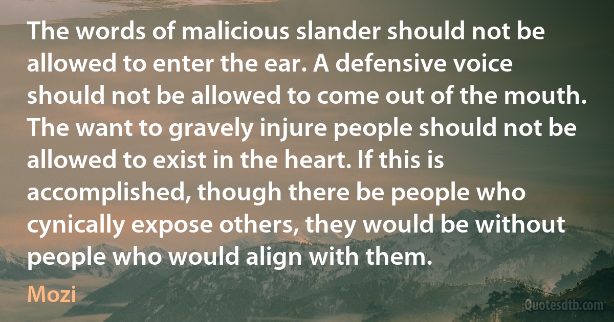 The words of malicious slander should not be allowed to enter the ear. A defensive voice should not be allowed to come out of the mouth. The want to gravely injure people should not be allowed to exist in the heart. If this is accomplished, though there be people who cynically expose others, they would be without people who would align with them. (Mozi)