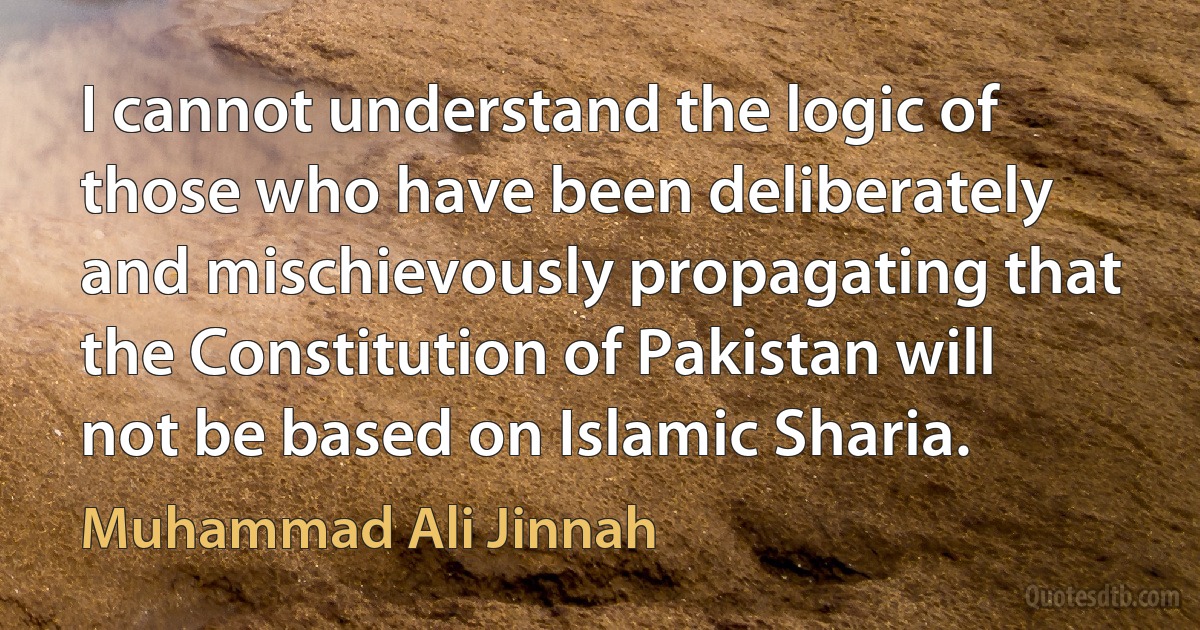 I cannot understand the logic of those who have been deliberately and mischievously propagating that the Constitution of Pakistan will not be based on Islamic Sharia. (Muhammad Ali Jinnah)