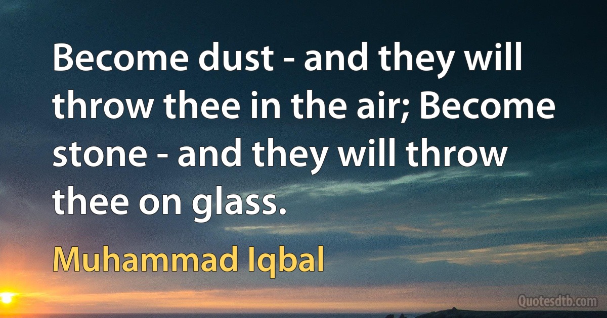 Become dust - and they will throw thee in the air; Become stone - and they will throw thee on glass. (Muhammad Iqbal)