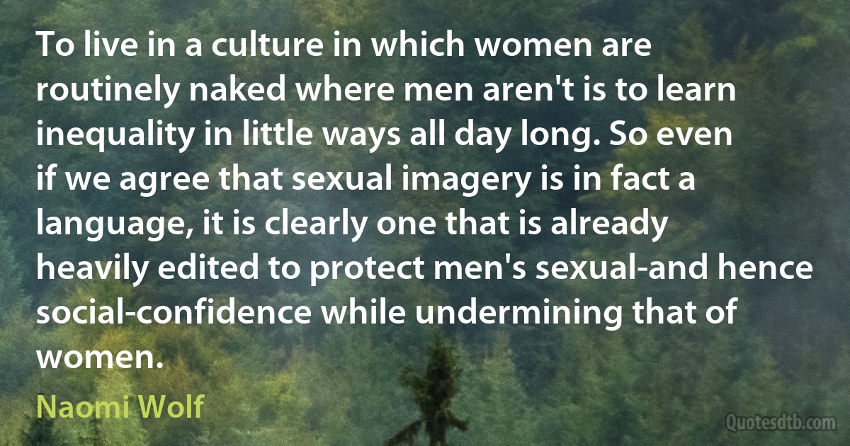 To live in a culture in which women are routinely naked where men aren't is to learn inequality in little ways all day long. So even if we agree that sexual imagery is in fact a language, it is clearly one that is already heavily edited to protect men's sexual-and hence social-confidence while undermining that of women. (Naomi Wolf)