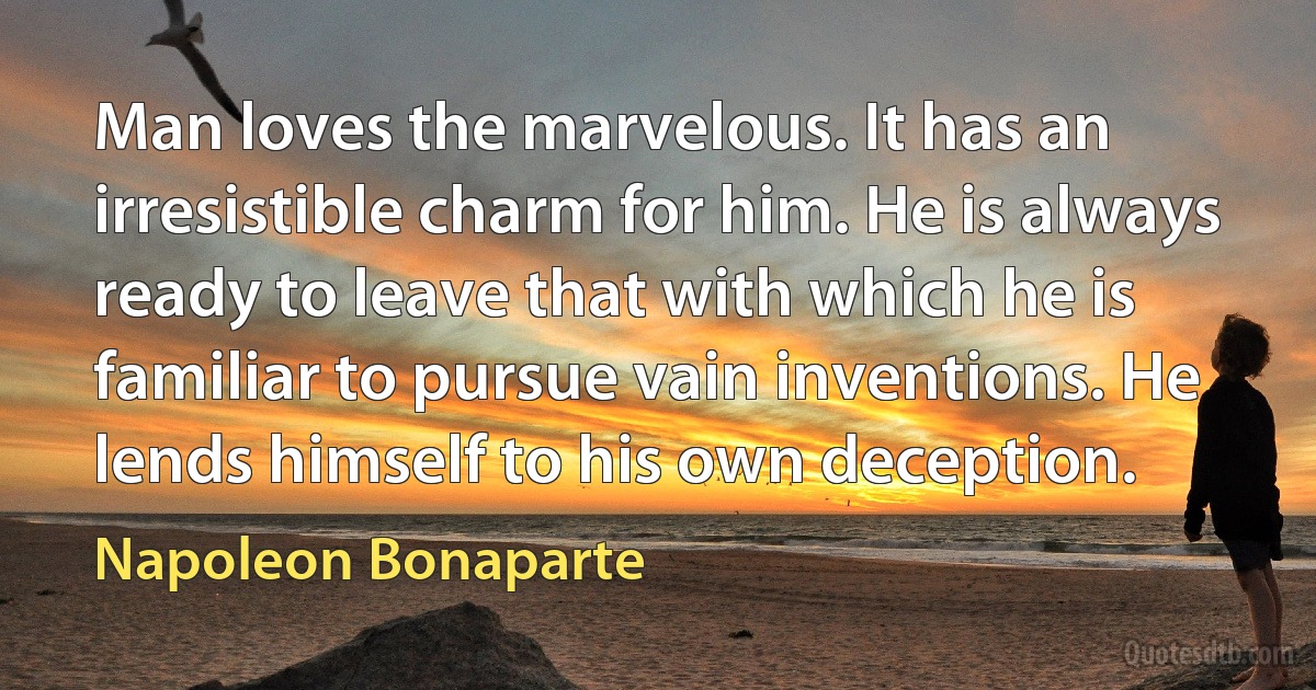 Man loves the marvelous. It has an irresistible charm for him. He is always ready to leave that with which he is familiar to pursue vain inventions. He lends himself to his own deception. (Napoleon Bonaparte)