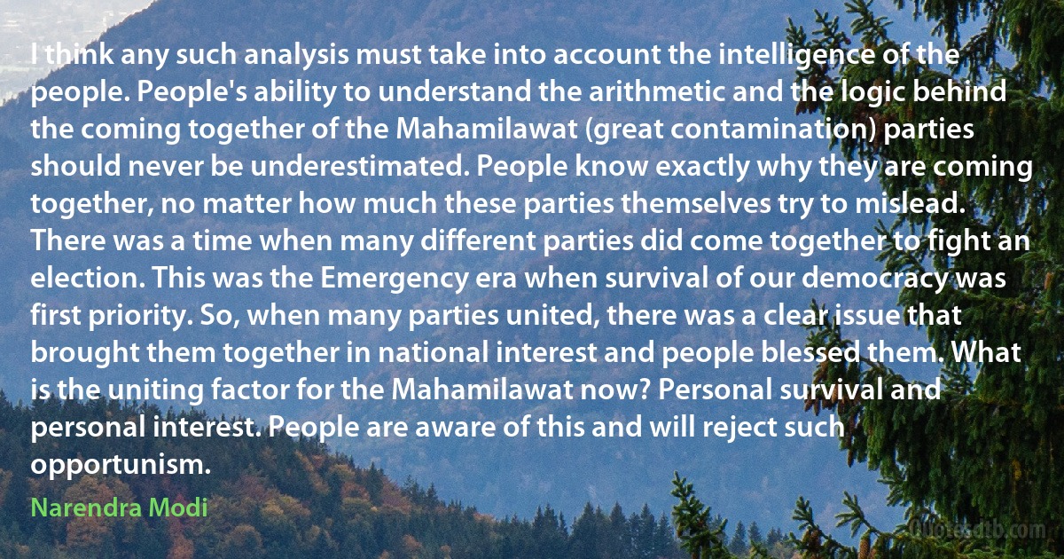 I think any such analysis must take into account the intelligence of the people. People's ability to understand the arithmetic and the logic behind the coming together of the Mahamilawat (great contamination) parties should never be underestimated. People know exactly why they are coming together, no matter how much these parties themselves try to mislead. There was a time when many different parties did come together to fight an election. This was the Emergency era when survival of our democracy was first priority. So, when many parties united, there was a clear issue that brought them together in national interest and people blessed them. What is the uniting factor for the Mahamilawat now? Personal survival and personal interest. People are aware of this and will reject such opportunism. (Narendra Modi)