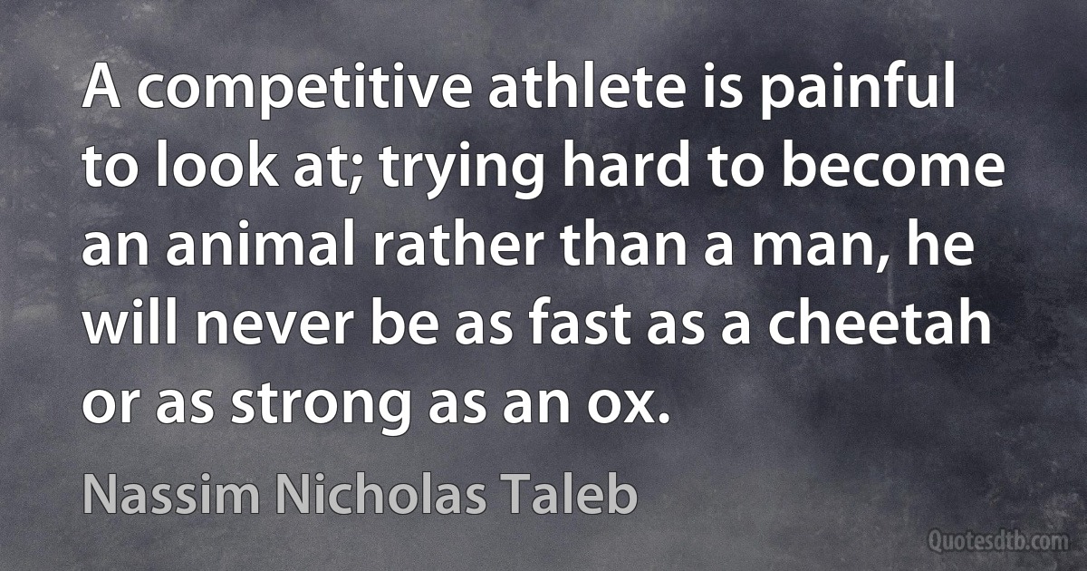 A competitive athlete is painful to look at; trying hard to become an animal rather than a man, he will never be as fast as a cheetah or as strong as an ox. (Nassim Nicholas Taleb)