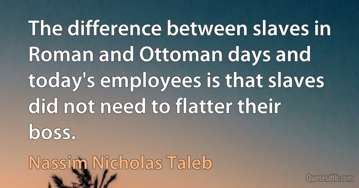 The difference between slaves in Roman and Ottoman days and today's employees is that slaves did not need to flatter their boss. (Nassim Nicholas Taleb)