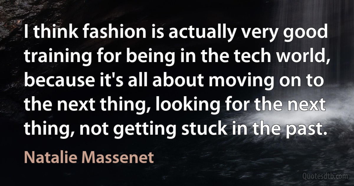 I think fashion is actually very good training for being in the tech world, because it's all about moving on to the next thing, looking for the next thing, not getting stuck in the past. (Natalie Massenet)