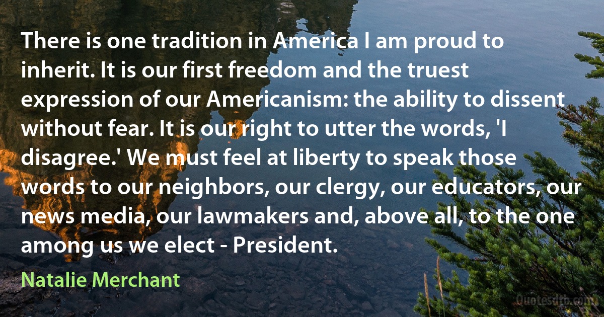 There is one tradition in America I am proud to inherit. It is our first freedom and the truest expression of our Americanism: the ability to dissent without fear. It is our right to utter the words, 'I disagree.' We must feel at liberty to speak those words to our neighbors, our clergy, our educators, our news media, our lawmakers and, above all, to the one among us we elect - President. (Natalie Merchant)