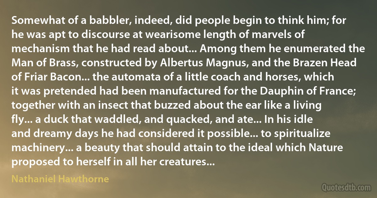 Somewhat of a babbler, indeed, did people begin to think him; for he was apt to discourse at wearisome length of marvels of mechanism that he had read about... Among them he enumerated the Man of Brass, constructed by Albertus Magnus, and the Brazen Head of Friar Bacon... the automata of a little coach and horses, which it was pretended had been manufactured for the Dauphin of France; together with an insect that buzzed about the ear like a living fly... a duck that waddled, and quacked, and ate... In his idle and dreamy days he had considered it possible... to spiritualize machinery... a beauty that should attain to the ideal which Nature proposed to herself in all her creatures... (Nathaniel Hawthorne)