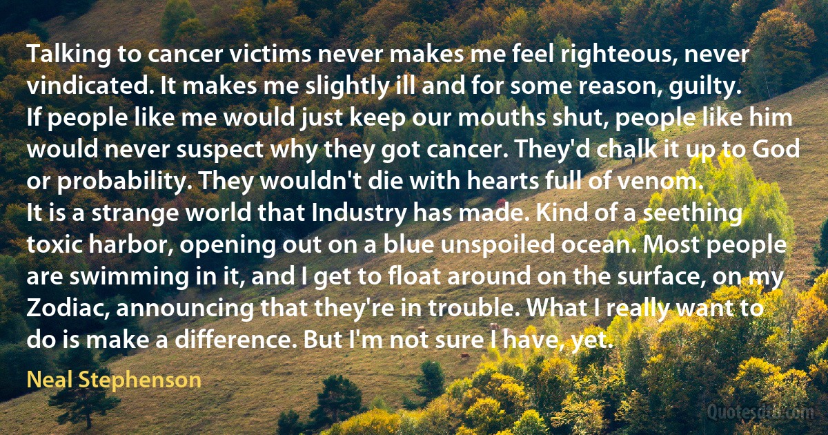 Talking to cancer victims never makes me feel righteous, never vindicated. It makes me slightly ill and for some reason, guilty. If people like me would just keep our mouths shut, people like him would never suspect why they got cancer. They'd chalk it up to God or probability. They wouldn't die with hearts full of venom.
It is a strange world that Industry has made. Kind of a seething toxic harbor, opening out on a blue unspoiled ocean. Most people are swimming in it, and I get to float around on the surface, on my Zodiac, announcing that they're in trouble. What I really want to do is make a difference. But I'm not sure I have, yet. (Neal Stephenson)