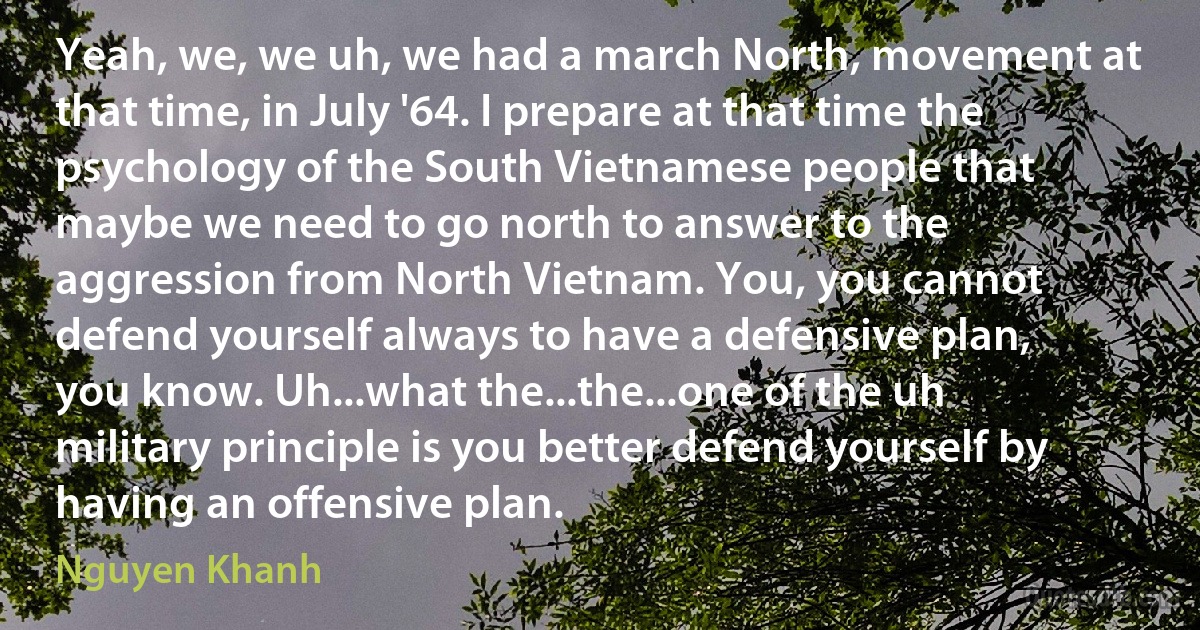 Yeah, we, we uh, we had a march North, movement at that time, in July '64. I prepare at that time the psychology of the South Vietnamese people that maybe we need to go north to answer to the aggression from North Vietnam. You, you cannot defend yourself always to have a defensive plan, you know. Uh...what the...the...one of the uh military principle is you better defend yourself by having an offensive plan. (Nguyen Khanh)