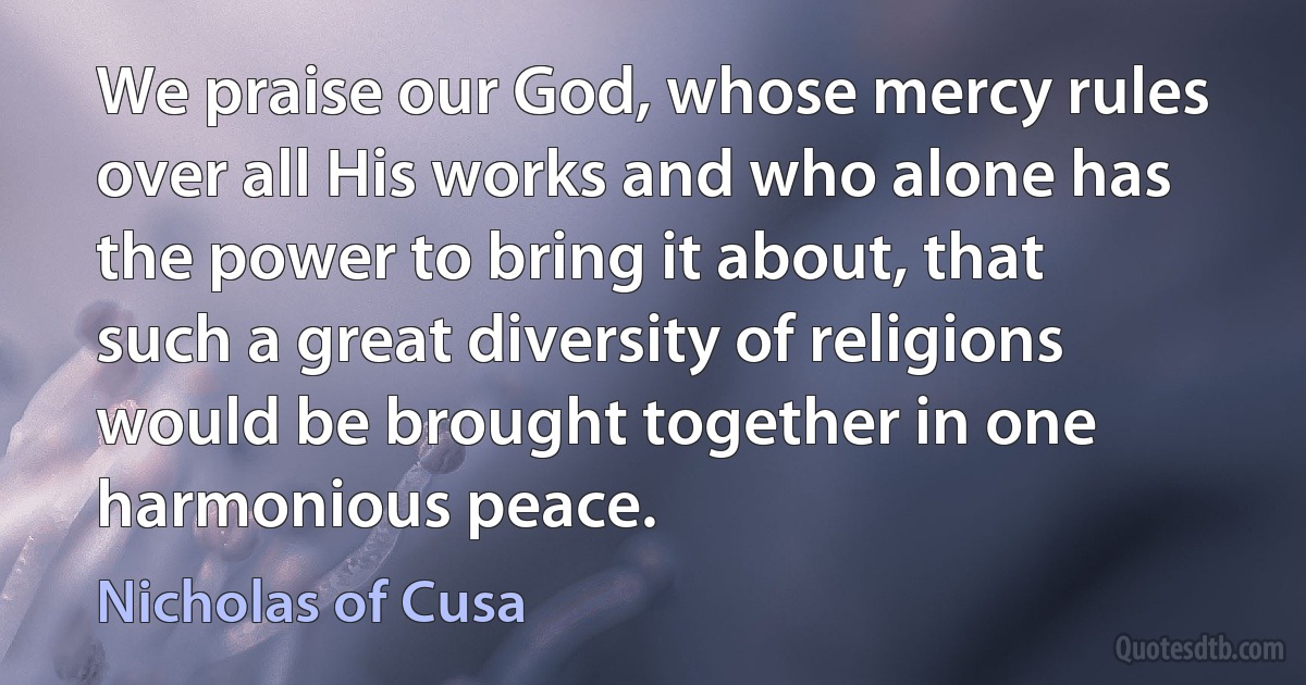 We praise our God, whose mercy rules over all His works and who alone has the power to bring it about, that such a great diversity of religions would be brought together in one harmonious peace. (Nicholas of Cusa)