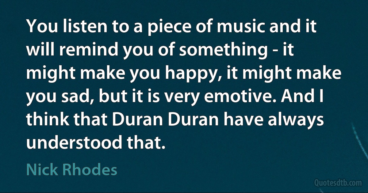 You listen to a piece of music and it will remind you of something - it might make you happy, it might make you sad, but it is very emotive. And I think that Duran Duran have always understood that. (Nick Rhodes)