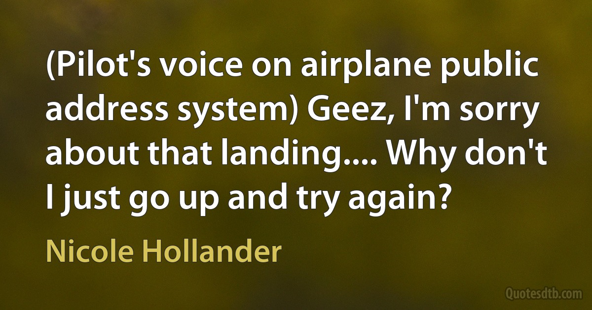 (Pilot's voice on airplane public address system) Geez, I'm sorry about that landing.... Why don't I just go up and try again? (Nicole Hollander)