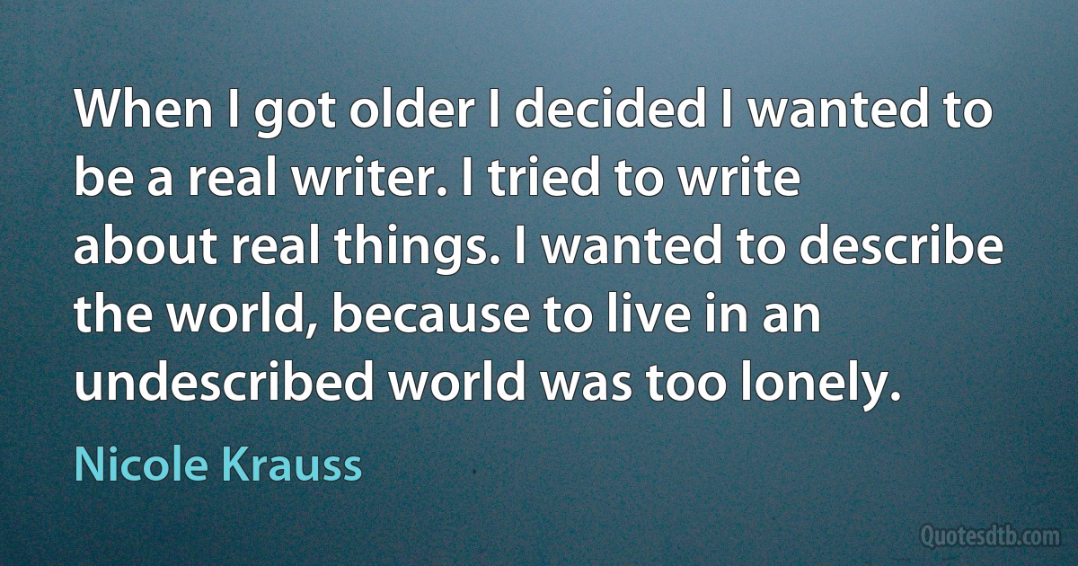 When I got older I decided I wanted to be a real writer. I tried to write about real things. I wanted to describe the world, because to live in an undescribed world was too lonely. (Nicole Krauss)