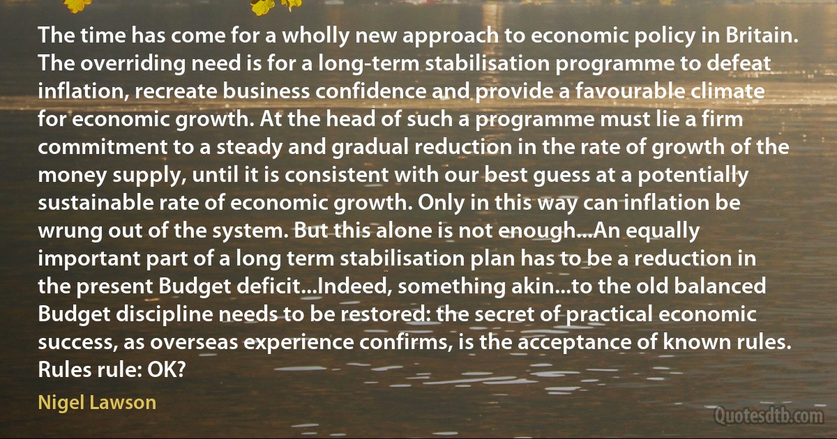 The time has come for a wholly new approach to economic policy in Britain. The overriding need is for a long-term stabilisation programme to defeat inflation, recreate business confidence and provide a favourable climate for economic growth. At the head of such a programme must lie a firm commitment to a steady and gradual reduction in the rate of growth of the money supply, until it is consistent with our best guess at a potentially sustainable rate of economic growth. Only in this way can inflation be wrung out of the system. But this alone is not enough...An equally important part of a long term stabilisation plan has to be a reduction in the present Budget deficit...Indeed, something akin...to the old balanced Budget discipline needs to be restored: the secret of practical economic success, as overseas experience confirms, is the acceptance of known rules. Rules rule: OK? (Nigel Lawson)