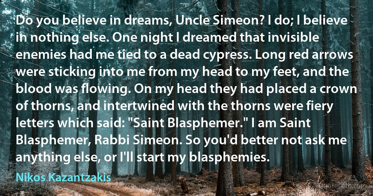 Do you believe in dreams, Uncle Simeon? I do; I believe in nothing else. One night I dreamed that invisible enemies had me tied to a dead cypress. Long red arrows were sticking into me from my head to my feet, and the blood was flowing. On my head they had placed a crown of thorns, and intertwined with the thorns were fiery letters which said: "Saint Blasphemer." I am Saint Blasphemer, Rabbi Simeon. So you'd better not ask me anything else, or I'll start my blasphemies. (Nikos Kazantzakis)