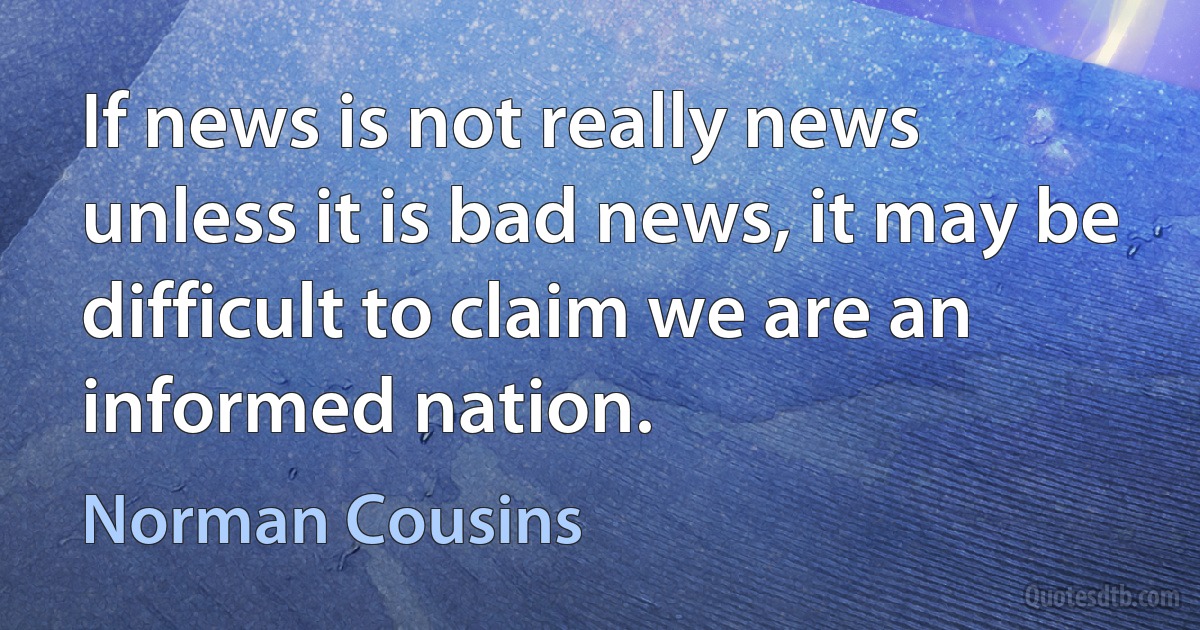 If news is not really news unless it is bad news, it may be difficult to claim we are an informed nation. (Norman Cousins)