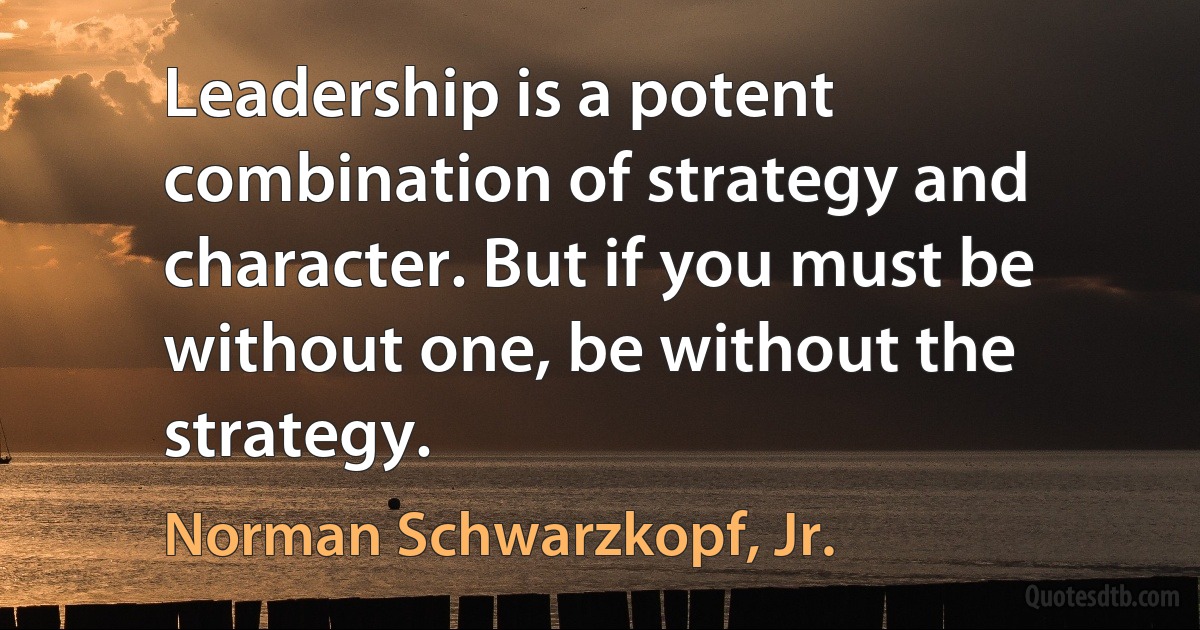 Leadership is a potent combination of strategy and character. But if you must be without one, be without the strategy. (Norman Schwarzkopf, Jr.)