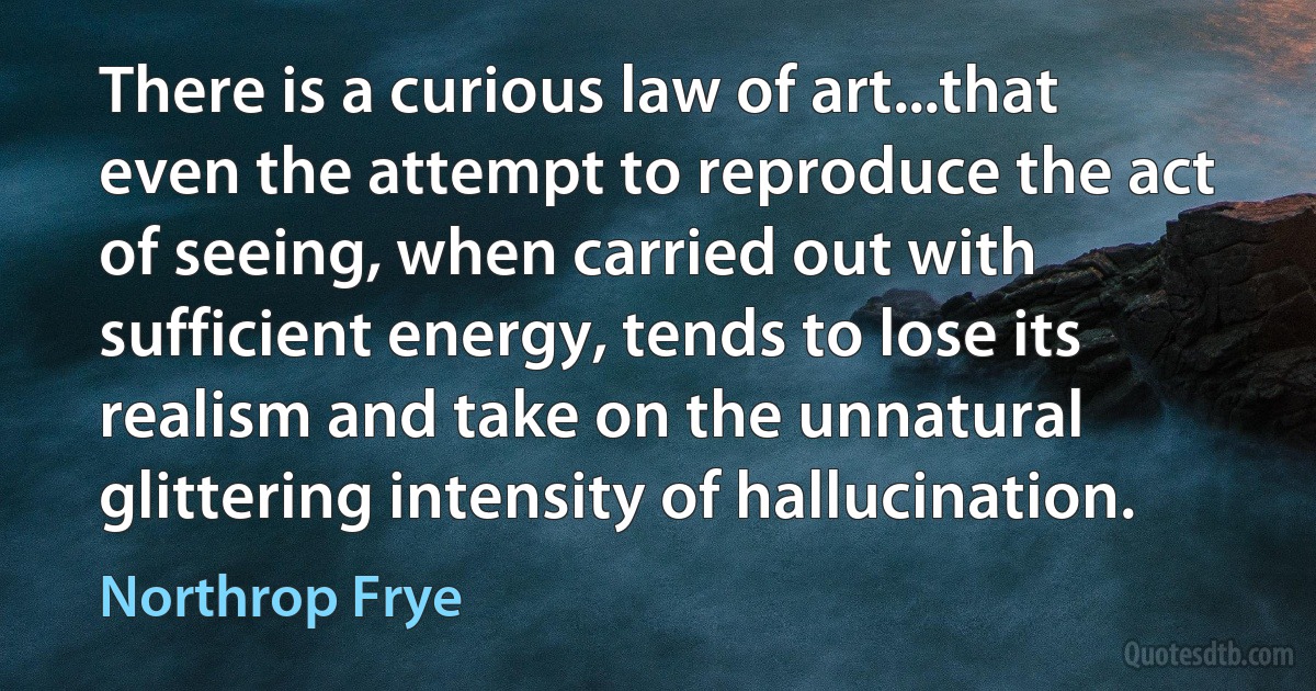 There is a curious law of art...that even the attempt to reproduce the act of seeing, when carried out with sufficient energy, tends to lose its realism and take on the unnatural glittering intensity of hallucination. (Northrop Frye)