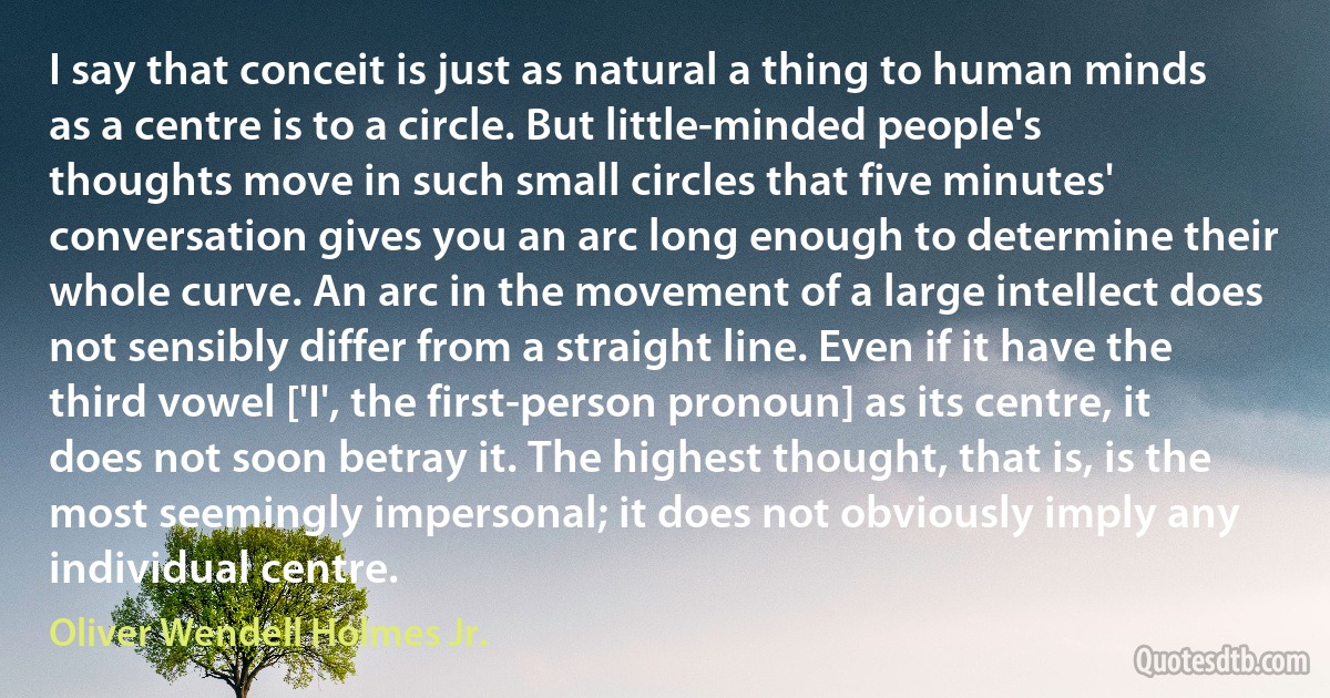 I say that conceit is just as natural a thing to human minds as a centre is to a circle. But little-minded people's thoughts move in such small circles that five minutes' conversation gives you an arc long enough to determine their whole curve. An arc in the movement of a large intellect does not sensibly differ from a straight line. Even if it have the third vowel ['I', the first-person pronoun] as its centre, it does not soon betray it. The highest thought, that is, is the most seemingly impersonal; it does not obviously imply any individual centre. (Oliver Wendell Holmes Jr.)