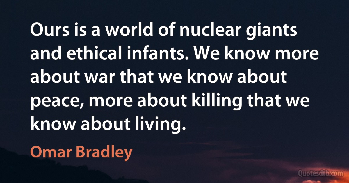 Ours is a world of nuclear giants and ethical infants. We know more about war that we know about peace, more about killing that we know about living. (Omar Bradley)