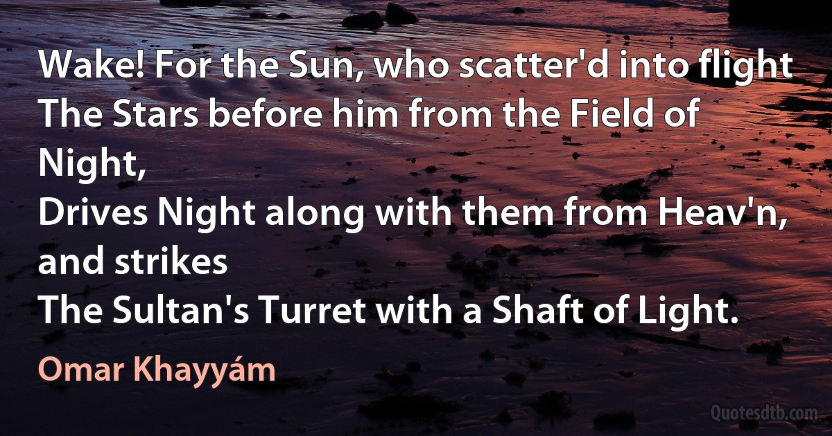 Wake! For the Sun, who scatter'd into flight
The Stars before him from the Field of Night,
Drives Night along with them from Heav'n, and strikes
The Sultan's Turret with a Shaft of Light. (Omar Khayyám)