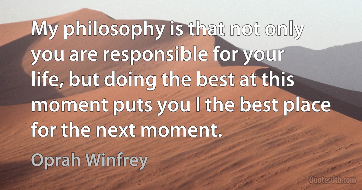 My philosophy is that not only you are responsible for your life, but doing the best at this moment puts you I the best place for the next moment. (Oprah Winfrey)