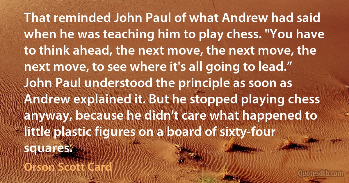 That reminded John Paul of what Andrew had said when he was teaching him to play chess. "You have to think ahead, the next move, the next move, the next move, to see where it's all going to lead.” John Paul understood the principle as soon as Andrew explained it. But he stopped playing chess anyway, because he didn't care what happened to little plastic figures on a board of sixty-four squares. (Orson Scott Card)