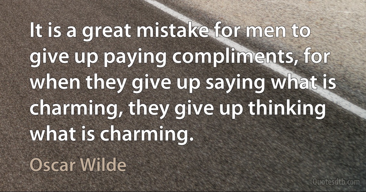 It is a great mistake for men to give up paying compliments, for when they give up saying what is charming, they give up thinking what is charming. (Oscar Wilde)