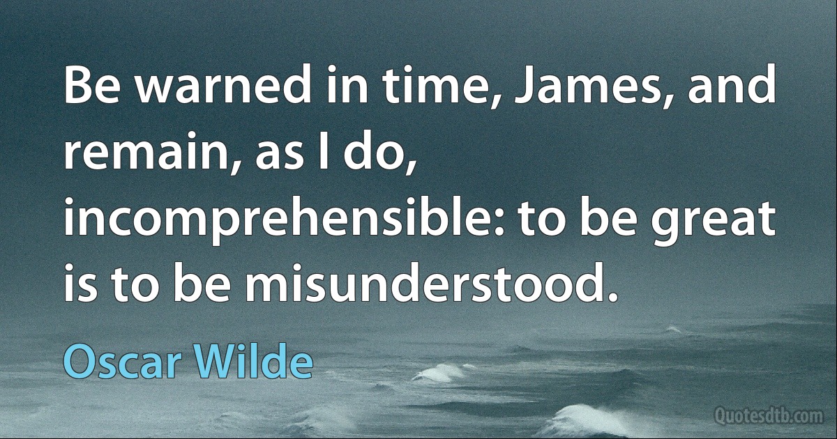 Be warned in time, James, and remain, as I do, incomprehensible: to be great is to be misunderstood. (Oscar Wilde)