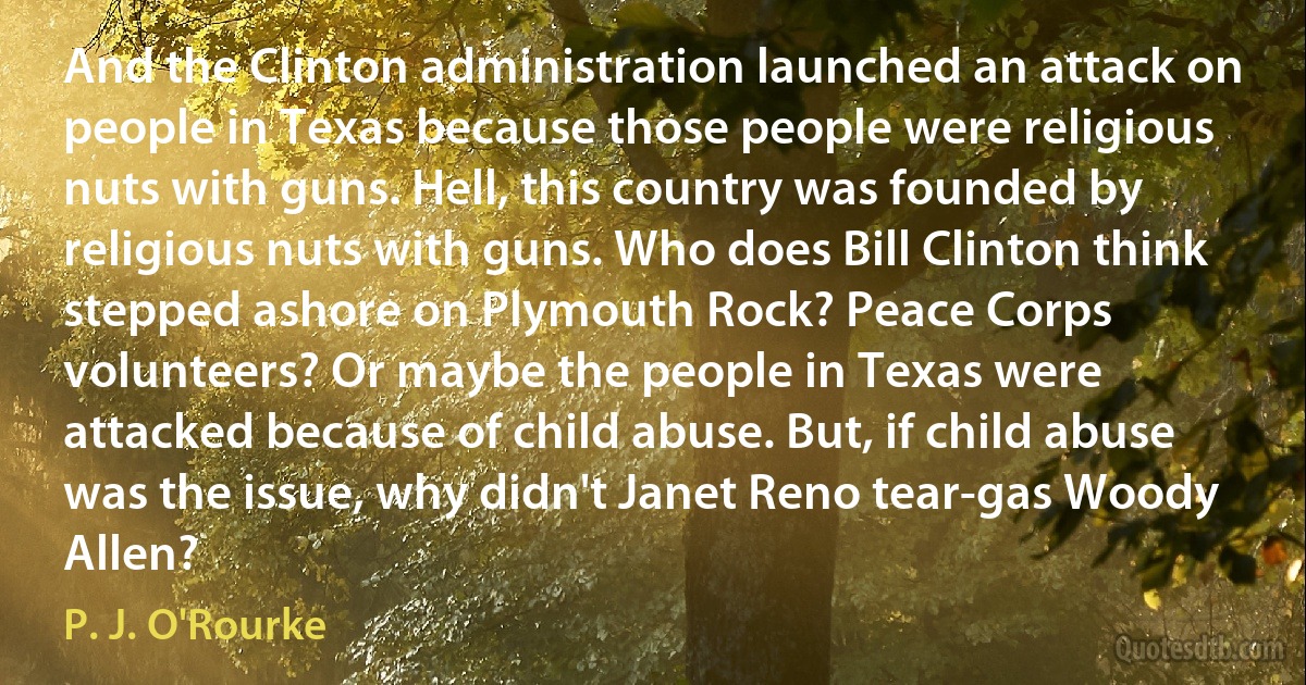 And the Clinton administration launched an attack on people in Texas because those people were religious nuts with guns. Hell, this country was founded by religious nuts with guns. Who does Bill Clinton think stepped ashore on Plymouth Rock? Peace Corps volunteers? Or maybe the people in Texas were attacked because of child abuse. But, if child abuse was the issue, why didn't Janet Reno tear-gas Woody Allen? (P. J. O'Rourke)