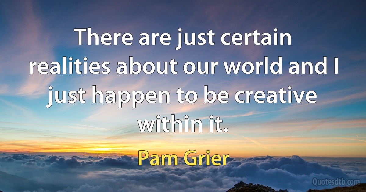 There are just certain realities about our world and I just happen to be creative within it. (Pam Grier)