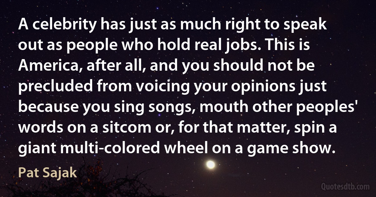 A celebrity has just as much right to speak out as people who hold real jobs. This is America, after all, and you should not be precluded from voicing your opinions just because you sing songs, mouth other peoples' words on a sitcom or, for that matter, spin a giant multi-colored wheel on a game show. (Pat Sajak)