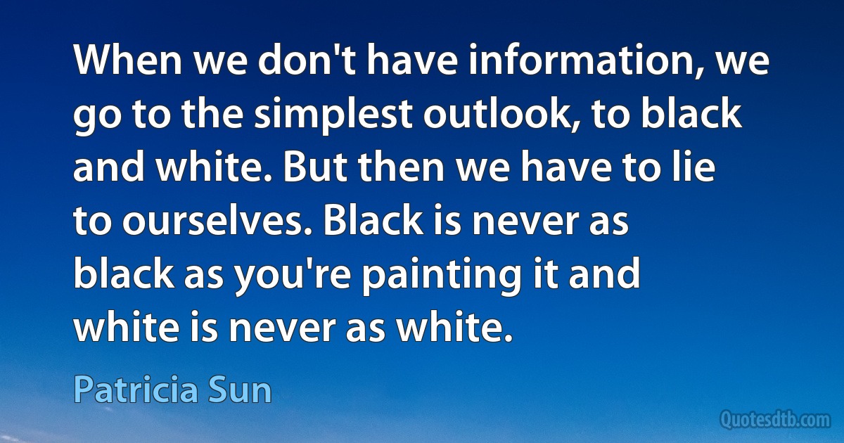 When we don't have information, we go to the simplest outlook, to black and white. But then we have to lie to ourselves. Black is never as black as you're painting it and white is never as white. (Patricia Sun)