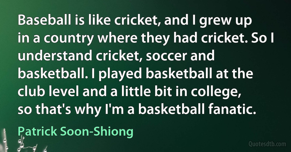 Baseball is like cricket, and I grew up in a country where they had cricket. So I understand cricket, soccer and basketball. I played basketball at the club level and a little bit in college, so that's why I'm a basketball fanatic. (Patrick Soon-Shiong)