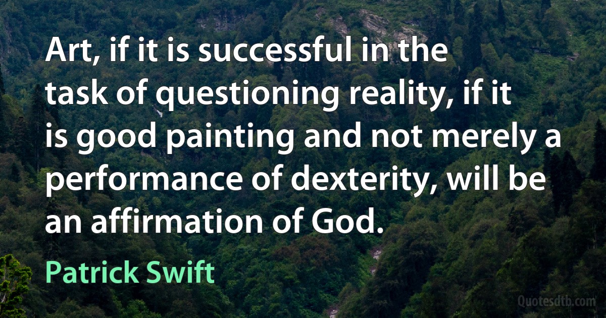 Art, if it is successful in the task of questioning reality, if it is good painting and not merely a performance of dexterity, will be an affirmation of God. (Patrick Swift)