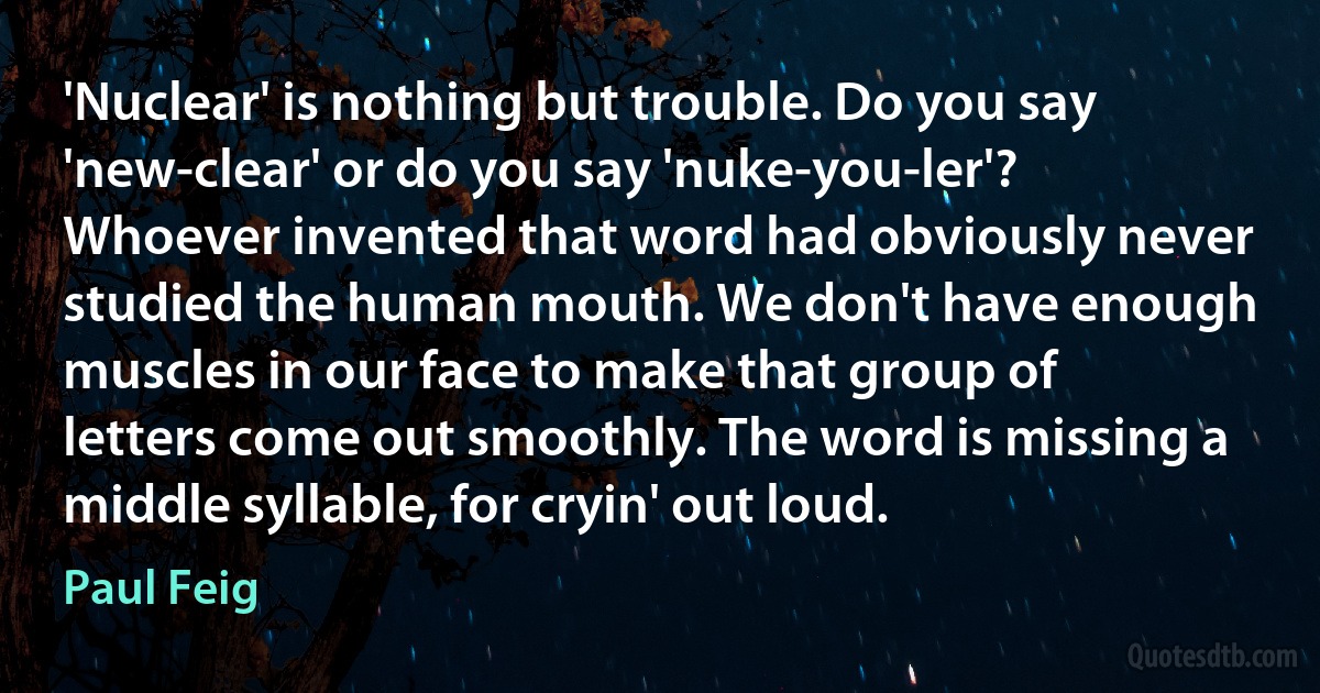 'Nuclear' is nothing but trouble. Do you say 'new-clear' or do you say 'nuke-you-ler'? Whoever invented that word had obviously never studied the human mouth. We don't have enough muscles in our face to make that group of letters come out smoothly. The word is missing a middle syllable, for cryin' out loud. (Paul Feig)