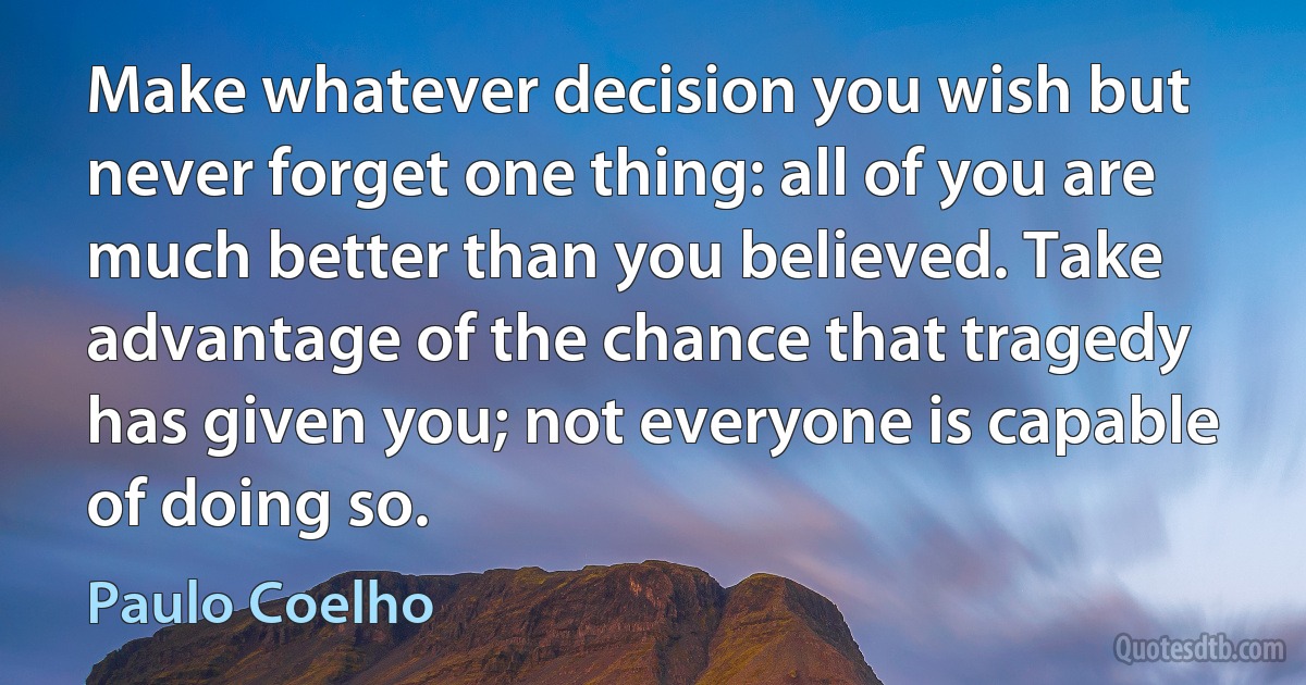 Make whatever decision you wish but never forget one thing: all of you are much better than you believed. Take advantage of the chance that tragedy has given you; not everyone is capable of doing so. (Paulo Coelho)