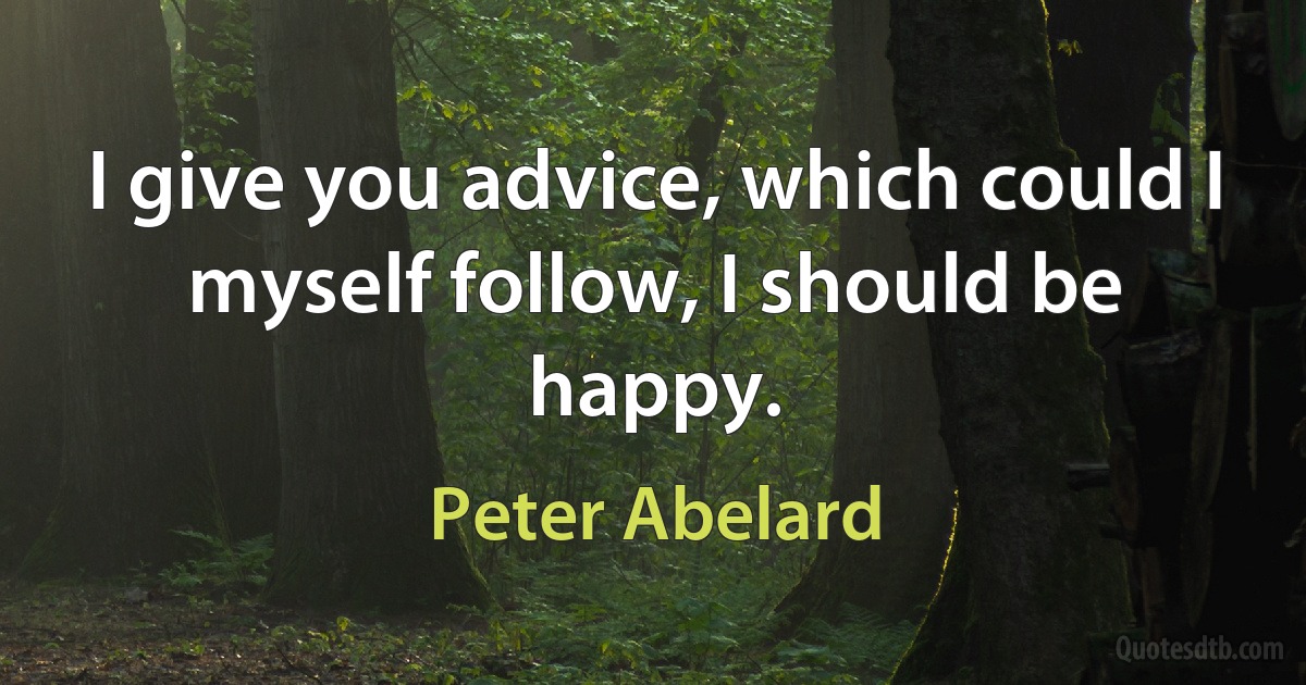 I give you advice, which could I myself follow, I should be happy. (Peter Abelard)