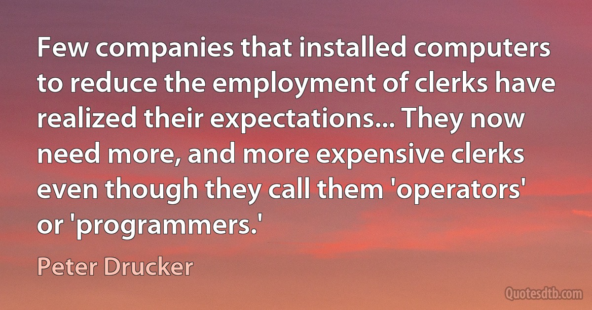 Few companies that installed computers to reduce the employment of clerks have realized their expectations... They now need more, and more expensive clerks even though they call them 'operators' or 'programmers.' (Peter Drucker)