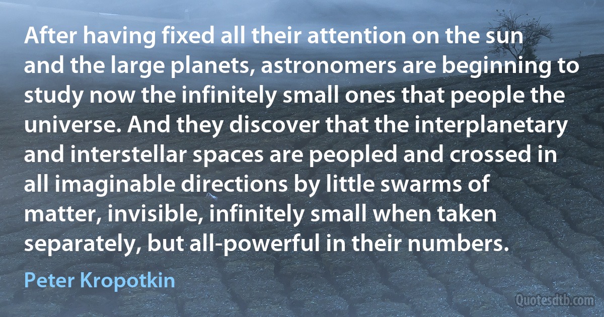 After having fixed all their attention on the sun and the large planets, astronomers are beginning to study now the infinitely small ones that people the universe. And they discover that the interplanetary and interstellar spaces are peopled and crossed in all imaginable directions by little swarms of matter, invisible, infinitely small when taken separately, but all-powerful in their numbers. (Peter Kropotkin)