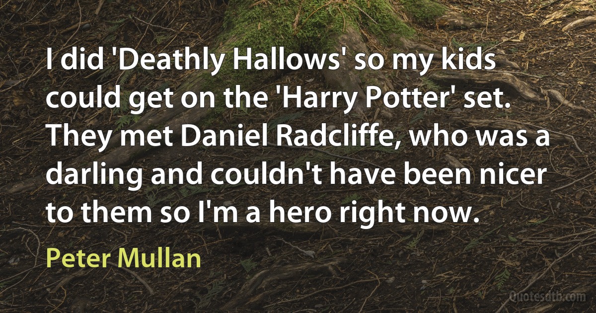 I did 'Deathly Hallows' so my kids could get on the 'Harry Potter' set. They met Daniel Radcliffe, who was a darling and couldn't have been nicer to them so I'm a hero right now. (Peter Mullan)