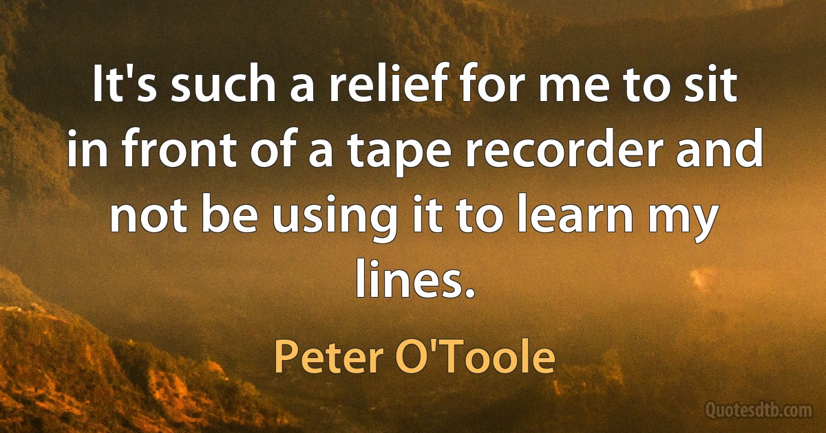 It's such a relief for me to sit in front of a tape recorder and not be using it to learn my lines. (Peter O'Toole)