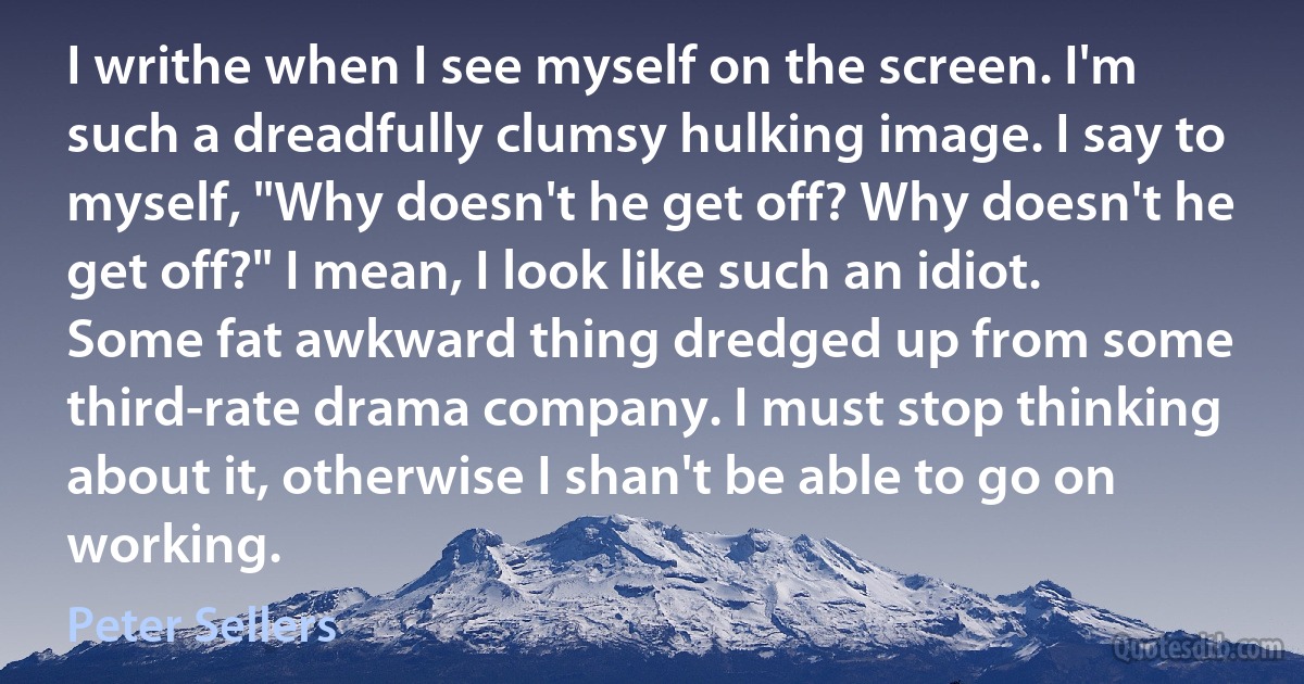 I writhe when I see myself on the screen. I'm such a dreadfully clumsy hulking image. I say to myself, "Why doesn't he get off? Why doesn't he get off?" I mean, I look like such an idiot. Some fat awkward thing dredged up from some third-rate drama company. I must stop thinking about it, otherwise I shan't be able to go on working. (Peter Sellers)