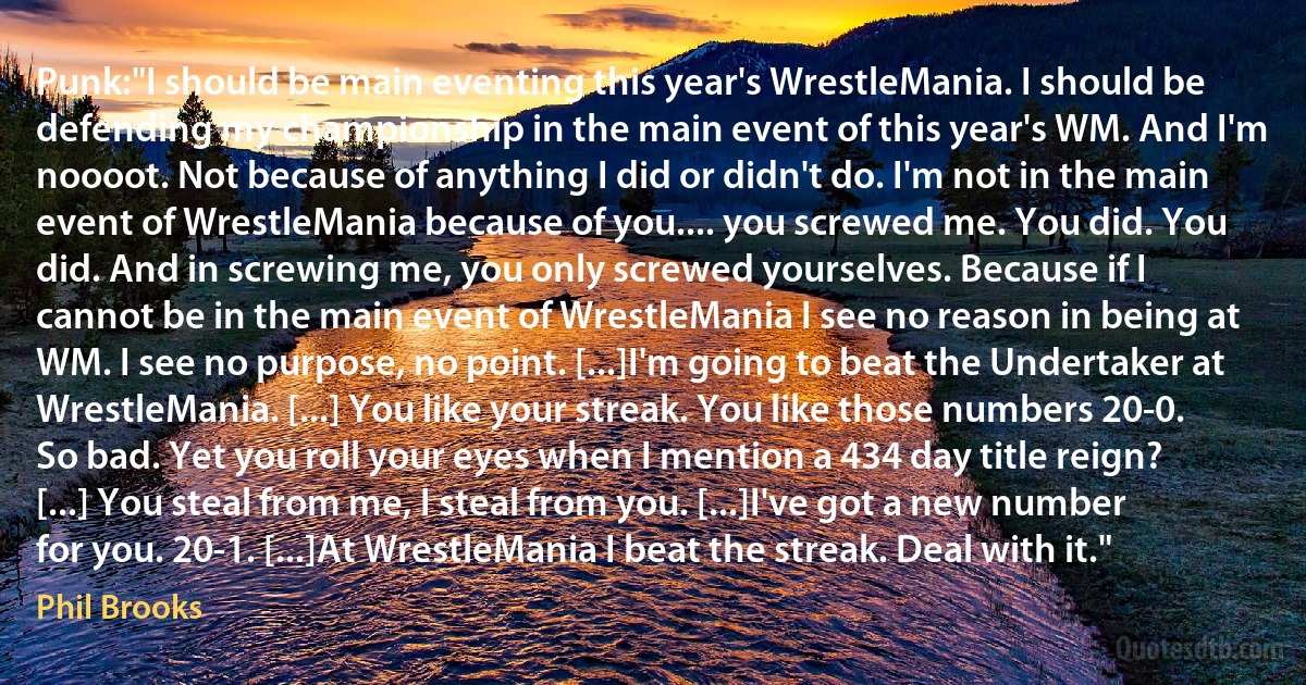 Punk:"I should be main eventing this year's WrestleMania. I should be defending my championship in the main event of this year's WM. And I'm noooot. Not because of anything I did or didn't do. I'm not in the main event of WrestleMania because of you.... you screwed me. You did. You did. And in screwing me, you only screwed yourselves. Because if I cannot be in the main event of WrestleMania I see no reason in being at WM. I see no purpose, no point. [...]I'm going to beat the Undertaker at WrestleMania. [...] You like your streak. You like those numbers 20-0. So bad. Yet you roll your eyes when I mention a 434 day title reign? [...] You steal from me, I steal from you. [...]I've got a new number for you. 20-1. [...]At WrestleMania I beat the streak. Deal with it." (Phil Brooks)