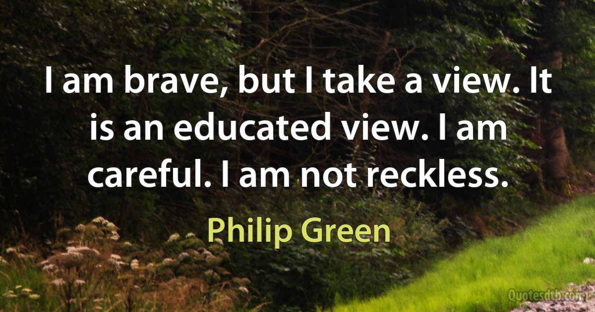 I am brave, but I take a view. It is an educated view. I am careful. I am not reckless. (Philip Green)