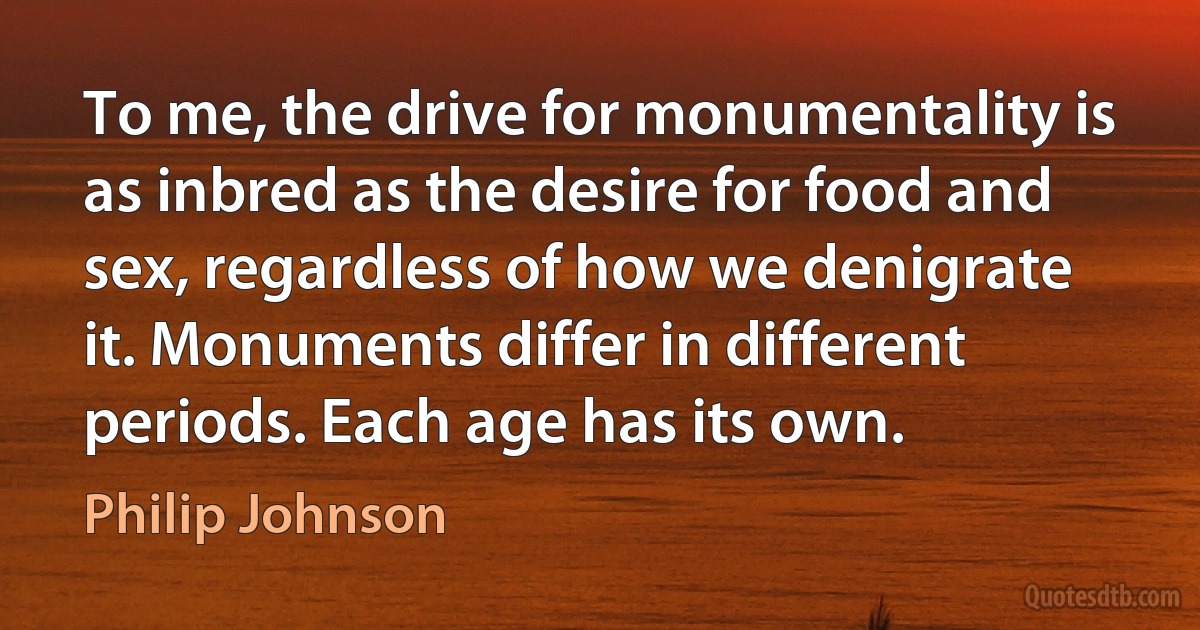 To me, the drive for monumentality is as inbred as the desire for food and sex, regardless of how we denigrate it. Monuments differ in different periods. Each age has its own. (Philip Johnson)