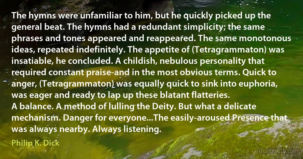 The hymns were unfamiliar to him, but he quickly picked up the general beat. The hymns had a redundant simplicity; the same phrases and tones appeared and reappeared. The same monotonous ideas, repeated indefinitely. The appetite of (Tetragrammaton) was insatiable, he concluded. A childish, nebulous personality that required constant praise-and in the most obvious terms. Quick to anger, (Tetragrammaton) was equally quick to sink into euphoria, was eager and ready to lap up these blatant flatteries.
A balance. A method of lulling the Deity. But what a delicate mechanism. Danger for everyone...The easily-aroused Presence that was always nearby. Always listening. (Philip K. Dick)