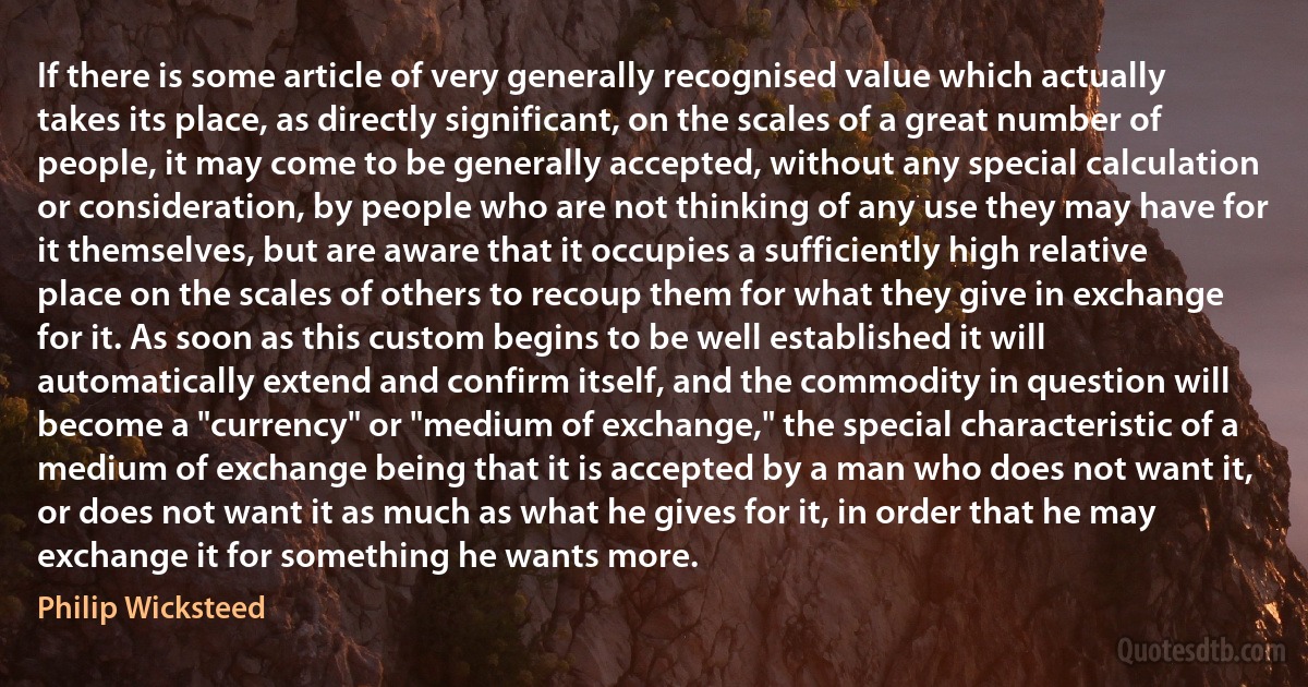 If there is some article of very generally recognised value which actually takes its place, as directly significant, on the scales of a great number of people, it may come to be generally accepted, without any special calculation or consideration, by people who are not thinking of any use they may have for it themselves, but are aware that it occupies a sufficiently high relative place on the scales of others to recoup them for what they give in exchange for it. As soon as this custom begins to be well established it will automatically extend and confirm itself, and the commodity in question will become a "currency" or "medium of exchange," the special characteristic of a medium of exchange being that it is accepted by a man who does not want it, or does not want it as much as what he gives for it, in order that he may exchange it for something he wants more. (Philip Wicksteed)