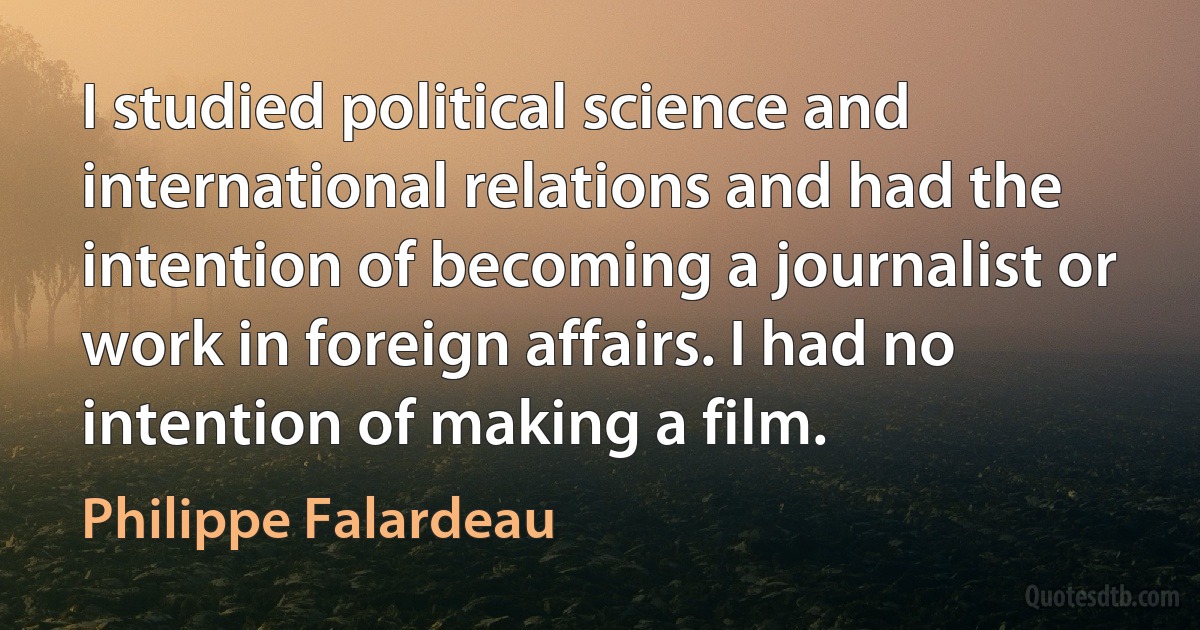 I studied political science and international relations and had the intention of becoming a journalist or work in foreign affairs. I had no intention of making a film. (Philippe Falardeau)